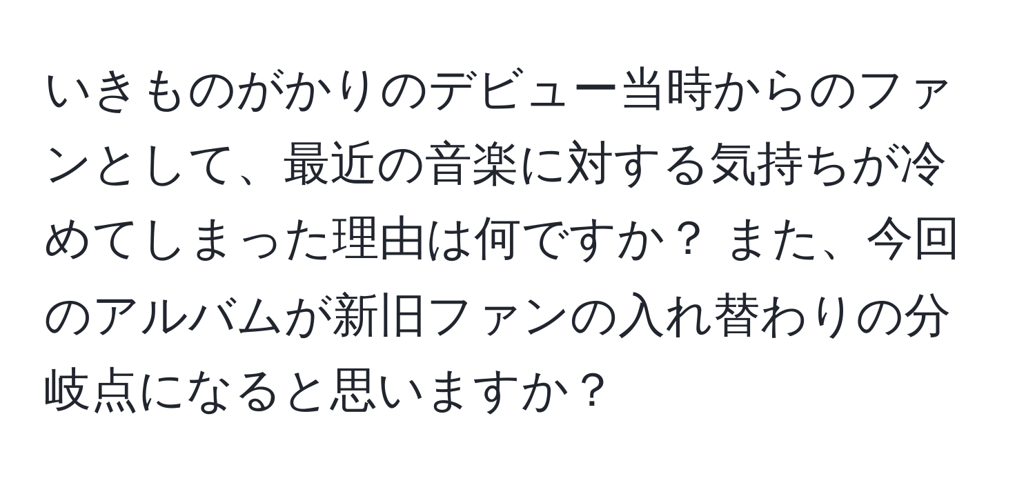 いきものがかりのデビュー当時からのファンとして、最近の音楽に対する気持ちが冷めてしまった理由は何ですか？ また、今回のアルバムが新旧ファンの入れ替わりの分岐点になると思いますか？