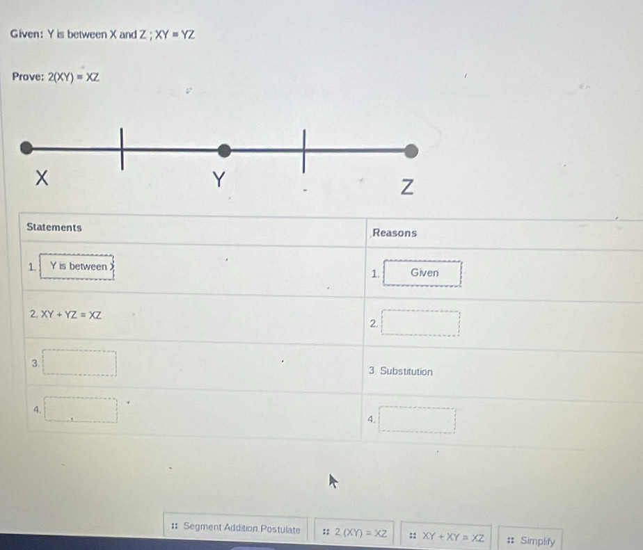 Given: Y is between X and Z; XY=YZ
Prove: 2(XY)=XZ
Statements Reasons 
1. Y is between Given 
1. 
2. XY+YZ=XZ
2. □  
3. 3. Substitution 
4...8* 1
(-x-2)(x+1)=0
4. 
.. 
:: Segment Addition Postulate :: 2(XY)=XZ :: XY+XY=XZ Simplify