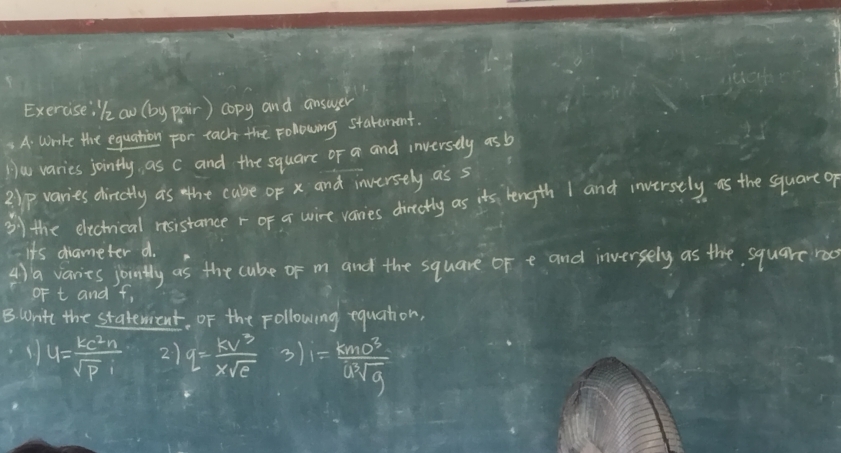 Exerciseikow (by pair) copy and ansuser 
A. write the equation for each the Folowing starement. 
Hw varies jointly, as c and the square of a and inversely asb 
2lp varies dirctly as the cabe of x and inversely as s
3ythe electrical rosistance r of a wire vanies directly as its length I and inversely as the square of 
its diameter d. 
4) a varies jountly as the cube of m and the square of e and inversely as the square roo 
oF t and t, 
B Write the staterient. Of the Following equation,
u= ke^2n/sqrt(p)i  2) q= Bv^3/xsqrt(c) 3)1= Bmv^3/usqrt[3](g) 