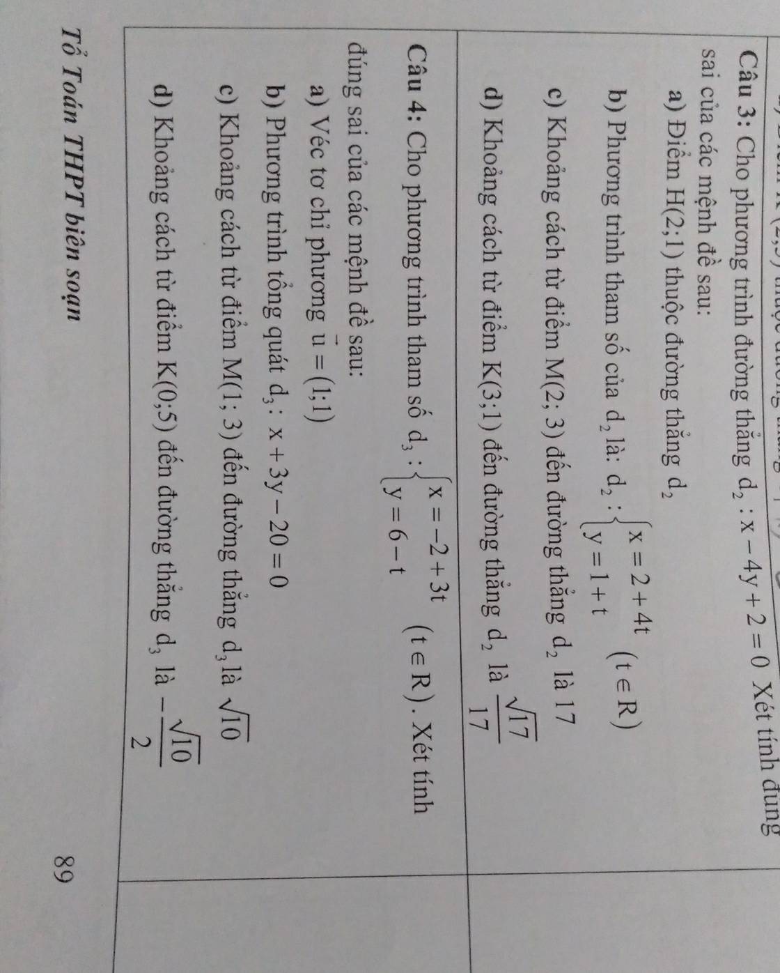 Cho phương trình đường thắng d_2:x-4y+2=0 Xét tính đùng 
sai của các mệnh đề sau: 
a) Điểm H(2;1) thuộc đường thắng d_2
b) Phương trình tham số của d_2 là: d_2:beginarrayl x=2+4t y=1+tendarray.  (t∈ R)
c) Khoảng cách từ điểm M(2;3) đến đường thẳng d_2 là 17
d) Khoảng cách từ điểm K(3;1) đến đường thắng d_2 là  sqrt(17)/17 
Câu 4: Cho phương trình tham số d_3:beginarrayl x=-2+3t y=6-tendarray.  (t∈ R). Xét tính 
đúng sai của các mệnh đề sau: 
a) Véc tơ chỉ phương vector u=(1;1)
b) Phương trình tổng quát d_3:x+3y-20=0
c) Khoảng cách từ điểm M(1;3) đến đường thắng d_3 là sqrt(10)
d) Khoảng cách từ điểm K(0;5) đến đường thắng d_3 là - sqrt(10)/2 
Tổ Toán THPT biên soạn 
89