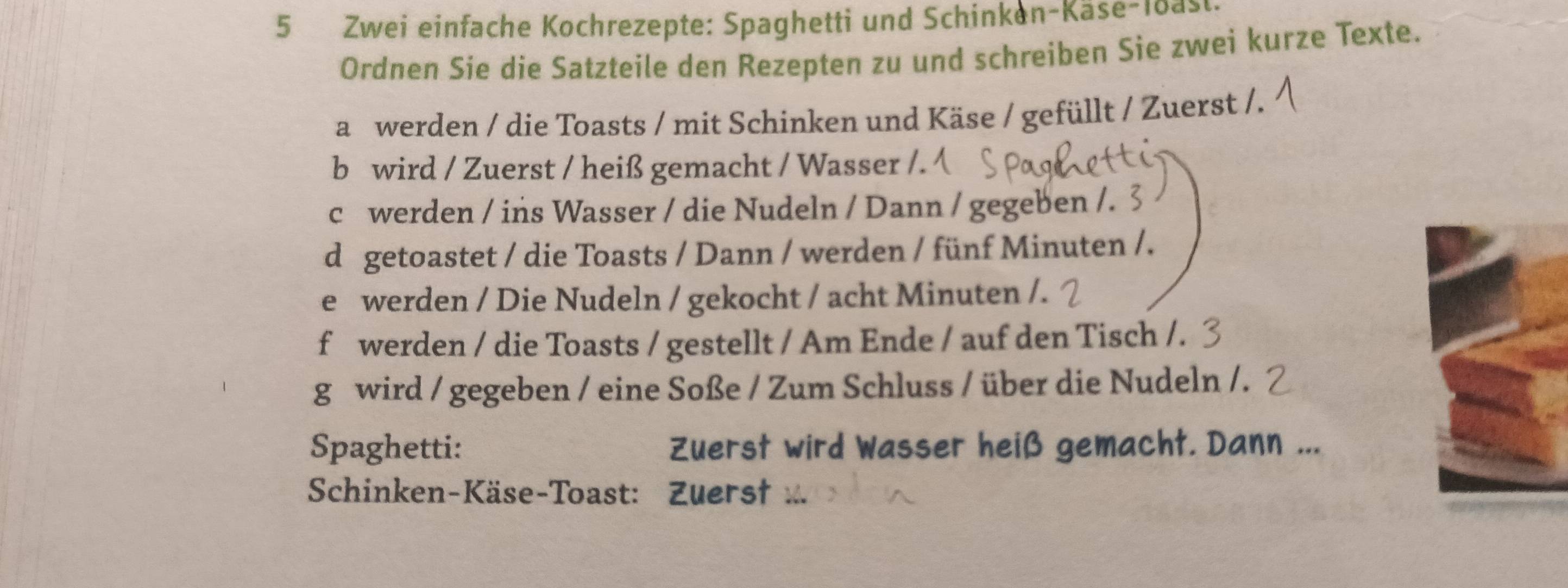 Zwei einfache Kochrezepte: Spaghetti und Schinken-Kase-loas 
Ordnen Sie die Satzteile den Rezepten zu und schreiben Sie zwei kurze Texte. 
a werden / die Toasts / mit Schinken und Käse / gefüllt / Zuerst /. 
b wird / Zuerst / heiß gemacht / Wasser /. 
c werden / ins Wasser / die Nudeln / Dann / gegeben /. 3 
d getoastet / die Toasts / Dann / werden / fünf Minuten /. 
e werden / Die Nudeln / gekocht / acht Minuten /. 
f werden / die Toasts / gestellt / Am Ende / auf den Tisch /. 
g wird / gegeben / eine Soße / Zum Schluss / über die Nudeln /. 
Spaghetti: Zuerst wird Wasser heiß gemacht. Dann ... 
Schinken-Käse-Toast: Zuers