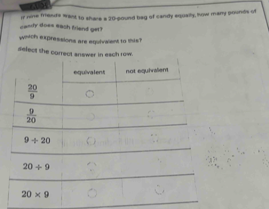 If nine friends want to share a 20-pound bag of candy equally, how many pounds of
candy does each friend get?
which expressions are equivalent to this?
select the correct answer in each row.