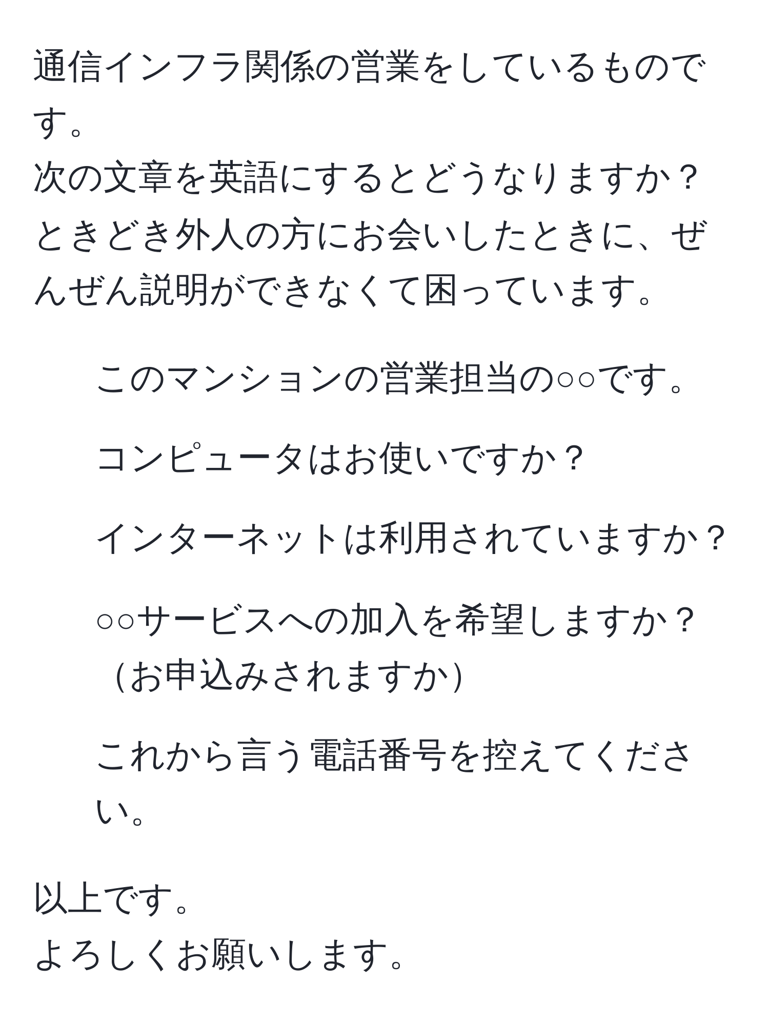 通信インフラ関係の営業をしているものです。  
次の文章を英語にするとどうなりますか？  
ときどき外人の方にお会いしたときに、ぜんぜん説明ができなくて困っています。  

1. このマンションの営業担当の○○です。  
2. コンピュータはお使いですか？  
3. インターネットは利用されていますか？  
4. ○○サービスへの加入を希望しますか？お申込みされますか  
5. これから言う電話番号を控えてください。  

以上です。  
よろしくお願いします。