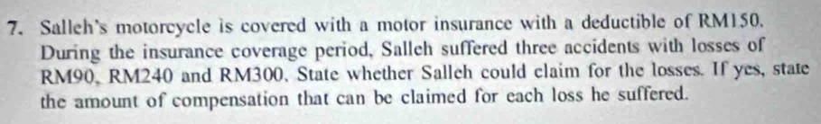 Salleh's motorcycle is covered with a motor insurance with a deductible of RM150. 
During the insurance coverage period, Salleh suffered three accidents with losses of
RM90, RM240 and RM300. State whether Salleh could claim for the losses. If yes, state 
the amount of compensation that can be claimed for each loss he suffered.