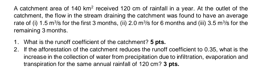 A catchment area of 140km^2 received 120 cm of rainfall in a year. At the outlet of the 
catchment, the flow in the stream draining the catchment was found to have an average 
rate of (i) 1.5m^3/s for the first 3 months, (ii) 2.0m^3 /s for 6 months and (iii) 3.5m^3/s for the 
remaining 3 months. 
1. What is the runoff coefficient of the catchment? 5 pts. 
2. If the afforestation of the catchment reduces the runoff coefficient to 0.35, what is the 
increase in the collection of water from precipitation due to infiltration, evaporation and 
transpiration for the same annual rainfall of 120 cm? 3 pts.