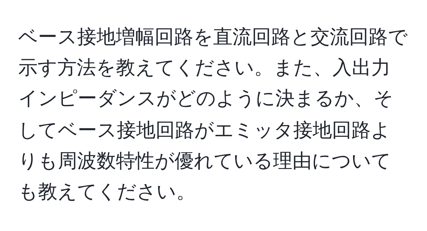 ベース接地増幅回路を直流回路と交流回路で示す方法を教えてください。また、入出力インピーダンスがどのように決まるか、そしてベース接地回路がエミッタ接地回路よりも周波数特性が優れている理由についても教えてください。