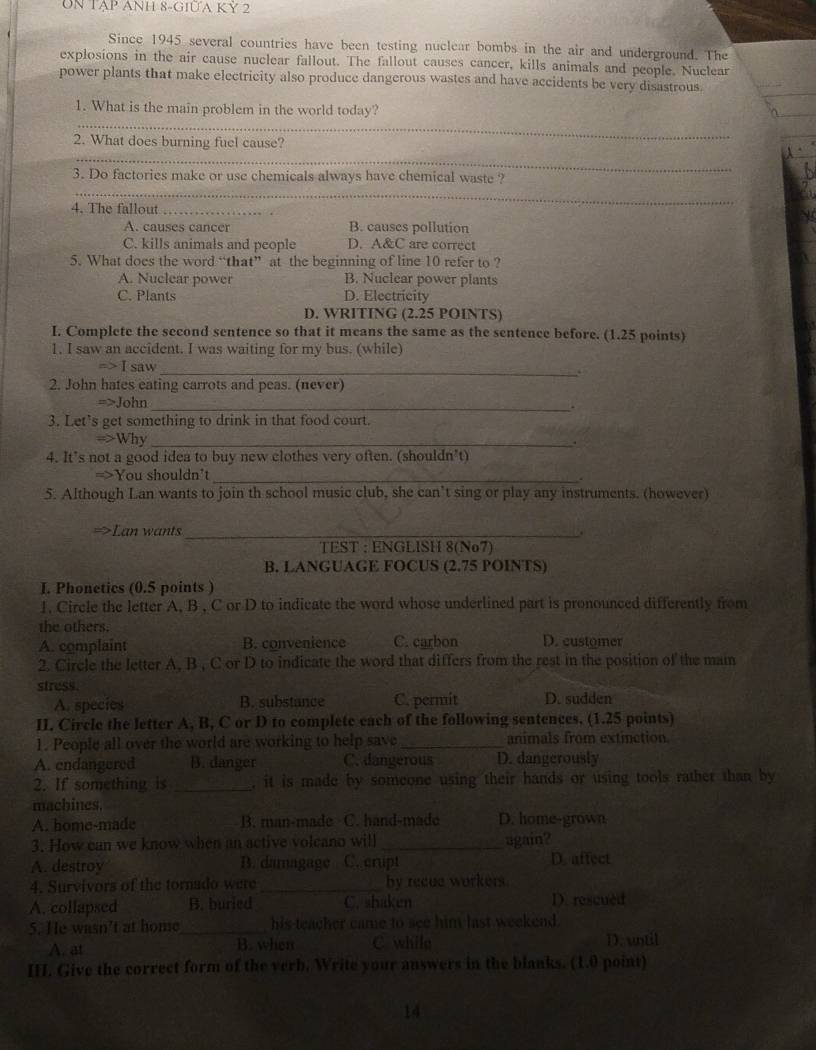 UN TẠP ANH 8-GIƯA Kỷ 2
Since 1945 several countries have been testing nuclear bombs in the air and underground. The
explosions in the air cause nuclear fallout. The fallout causes cancer, kills animals and people. Nuclear
power plants that make electricity also produce dangerous wastes and have accidents be very disastrous.
_
1. What is the main problem in the world today?
2. What does burning fuel cause?
_
3. Do factories make or use chemicals always have chemical waste ?
_
4. The fallout_
A. causes cancer B. causes pollution
C. kills animals and people D. A&C are correct
5. What does the word “that” at the beginning of line 10 refer to ?
A. Nuclear power B. Nuclear power plants
C. Plants D. Electricity
D. WRITING (2.25 POINTS)
I. Complete the second sentence so that it means the same as the sentence before. (1.25 points)
1. I saw an accident. I was waiting for my bus. (while)
I saw_
`
2. John hates eating carrots and peas. (never)
=>John
_
3. Let’s get something to drink in that food court.
=>Why_
.
4. It’s not a good idea to buy new clothes very often. (shouldn’t)
=>You shouldn't_
5. Although Lan wants to join th school music club, she can’t sing or play any instruments. (however)
=>Lan wants_
TEST : ENGLISH 8(No7)
B. LANGUAGE FOCUS (2.75 POINTS)
I. Phonetics (0.5 points )
1, Circle the letter A, B , C or D to indicate the word whose underlined part is pronounced differently from
the others.
A. complaint B. convenience C. carbon D. customer
2. Circle the letter A, B , C or D to indicate the word that differs from the rest in the position of the main
stress.
A. species B. substance C. permit D. sudden
II. Circle the letter A, B, C or D to complete each of the following sentences. (1.25 points)
1. People all over the world are working to help save _animals from extinction
A. endangered B. danger C. dangerous D. dangerously
2. If something is _, it is made by someone using their hands or using tools rather than by
machines.
A. home-made B. man-made C. hand-mado D. home-grown
3. How can we know when an active volcano will _again?
A. destroy B. damagage C. crupt D. affect
4. Survivors of the tornado were _by recue workers
A. collapsed B. buried C. shaken D. rescuéd
5. He wasn’t at home_ his teacher came to see him last weekend.
A. at B. when C while D. until
III. Give the correct form of the verb. Write your answers in the blanks. (1.0 point)
14