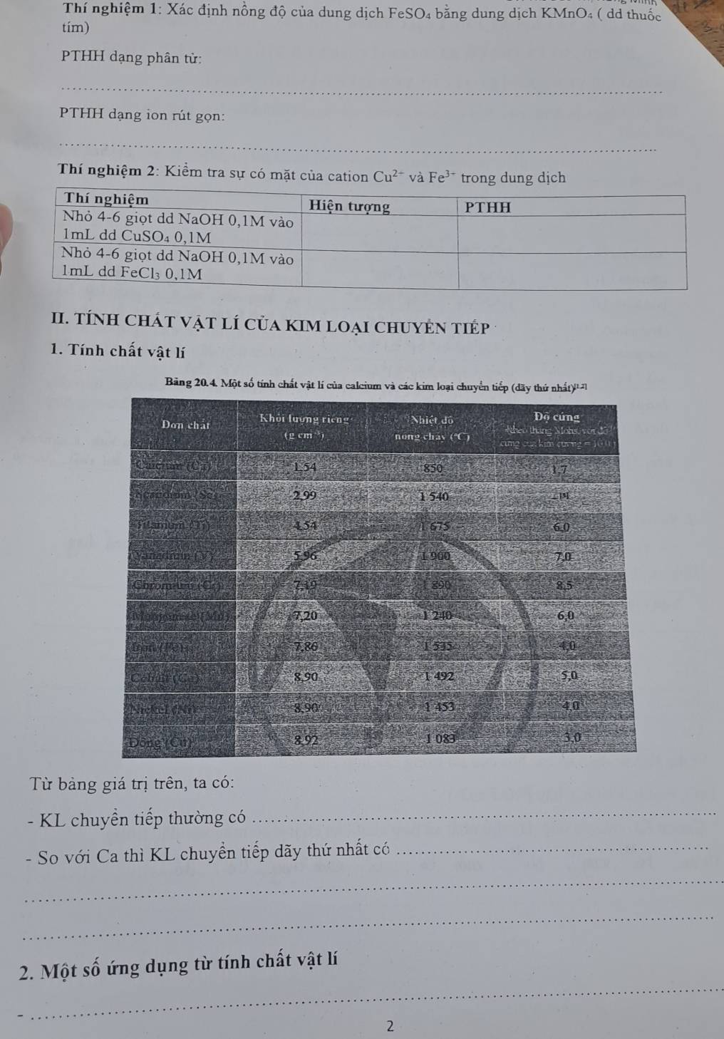 Thí nghiệm 1: Xác định nồng độ của dung dịch FeSO₄ bằng dung dịch KMnO₄ ( dd thuốc 
tím) 
PTHH dạng phân từ: 
_ 
PTHH dạng ion rút gọn: 
_ 
Thí nghiệm 2: Kiểm tra sự có mặt của cation Cu^(2+) và Fe^(3+) trong dung dịch 
II. TÍNH ChÁT VậT LÍ Của KIM LOạI CHUYÊN TIÉp 
1. Tính chất vật lí 
Bảng 20.4. Một số tính chất vật lí của calci 
Từ bảng giá trị trên, ta có: 
- KL chuyển tiếp thường có 
_ 
- So với Ca thì KL chuyền tiếp dãy thứ nhất có_ 
_ 
_ 
_ 
2. Một số ứng dụng từ tính chất vật lí 
2