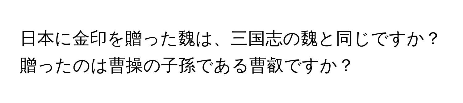 日本に金印を贈った魏は、三国志の魏と同じですか？贈ったのは曹操の子孫である曹叡ですか？