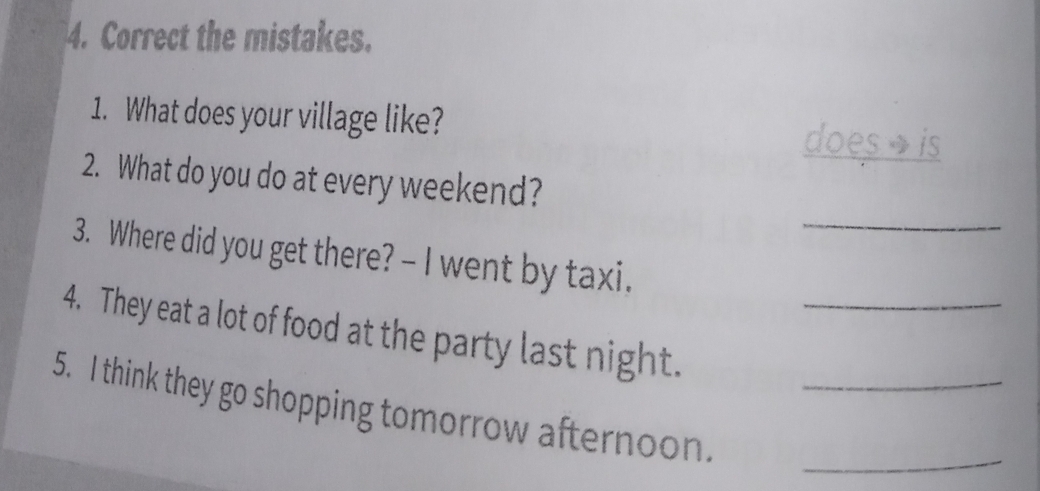 Correct the mistakes. 
1. What does your village like? 
does→ is 
_ 
2. What do you do at every weekend? 
3. Where did you get there? - I went by taxi. 
4. They eat a lot of food at the party last night._ 
_ 
5. I think they go shopping tomorrow afternoon._