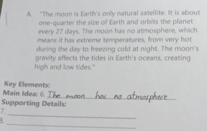 “The moon is Earth's only natural satellite. It is about 
one-quarter the size of Earth and orbits the planet 
every 27 days. The moon has no atmosphere, which 
means it has extreme temperatures, from very hot 
during the day to freezing cold at night. The moon's 
gravity affects the tides in Earth's oceans, creating 
high and low tides." 
Key Elements: 
_ 
Main Idea: 6. 
Supporting Details: 
_ 
7. 
_ 
B.