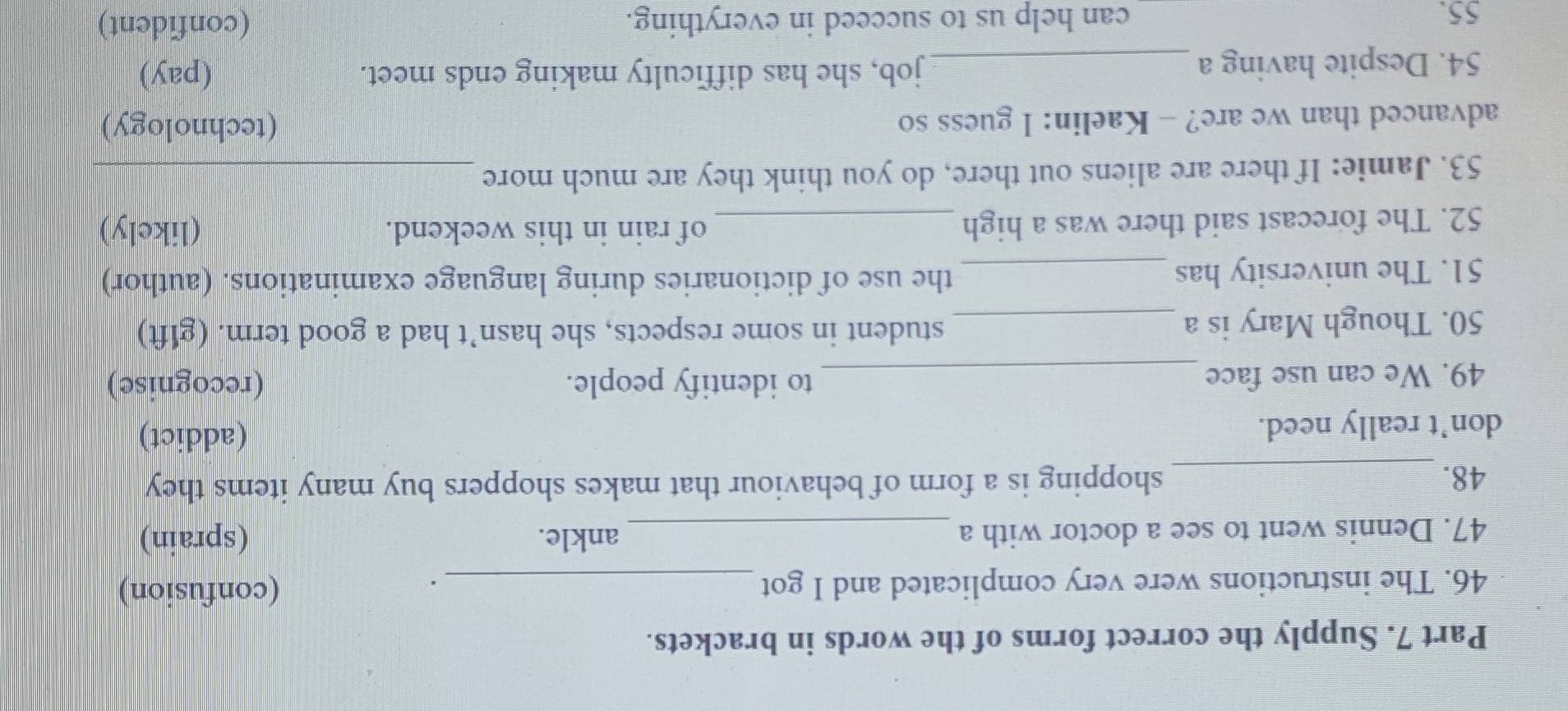 Supply the correct forms of the words in brackets. 
46. The instructions were very complicated and I got _(confusion) 
. 
47. Dennis went to see a doctor with a _ankle. (sprain) 
48. _shopping is a form of behaviour that makes shoppers buy many items they 
don’t really need. (addict) 
49. We can use face _to identify people. (recognise) 
50. Though Mary is a_ 
student in some respects, she hasn’t had a good term. (glft) 
51. The university has _the use of dictionaries during language examinations. (author) 
52. The forecast said there was a high _of rain in this weekend. (likely) 
53. Jamie: If there are aliens out there, do you think they are much more_ 
advanced than we are? - Kaelin: I guess so (technology) 
54. Despite having a _job, she has difficulty making ends meet. (pay) 
55. can help us to succeed in everything. (confident)