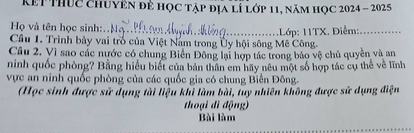 Kết ThUc ChUYÊN đÊ học tập địa lí lớp 11, năm học 2024 - 2025 
Họ và tên học sinh:. . _ 
_1Lớp: 11TX. Điểm:_ 
Cầu 1. Trình bày vai trò của Việt Nam trong Ủy hội sông Mê Công. 
Cầu 2. Vì sao các nước có chung Biển Đông lại hợp tác trong bảo vệ chủ quyền và an 
ninh quốc phòng? Bằng hiểu biết của bản thân em hãy nêu một số hợp tác cụ thế về lĩnh 
vực an ninh quốc phòng của các quốc gia có chung Biển Đông. 
(Học sinh được sử dụng tài liệu khi làm bài, tuy nhiên không được sử dụng điện 
thoại di động) 
Bài làm 
_