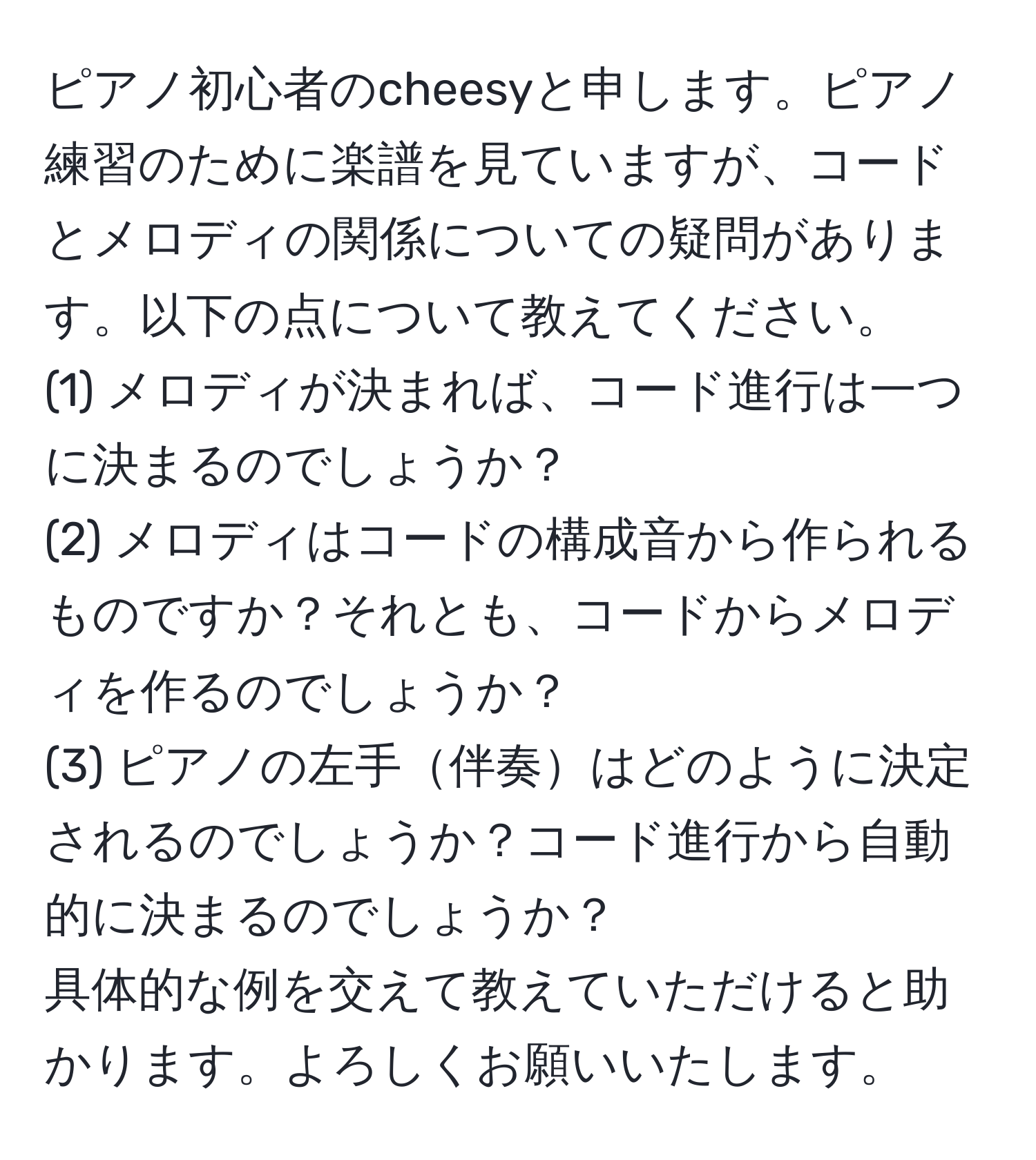 ピアノ初心者のcheesyと申します。ピアノ練習のために楽譜を見ていますが、コードとメロディの関係についての疑問があります。以下の点について教えてください。  
(1) メロディが決まれば、コード進行は一つに決まるのでしょうか？  
(2) メロディはコードの構成音から作られるものですか？それとも、コードからメロディを作るのでしょうか？  
(3) ピアノの左手伴奏はどのように決定されるのでしょうか？コード進行から自動的に決まるのでしょうか？  
具体的な例を交えて教えていただけると助かります。よろしくお願いいたします。