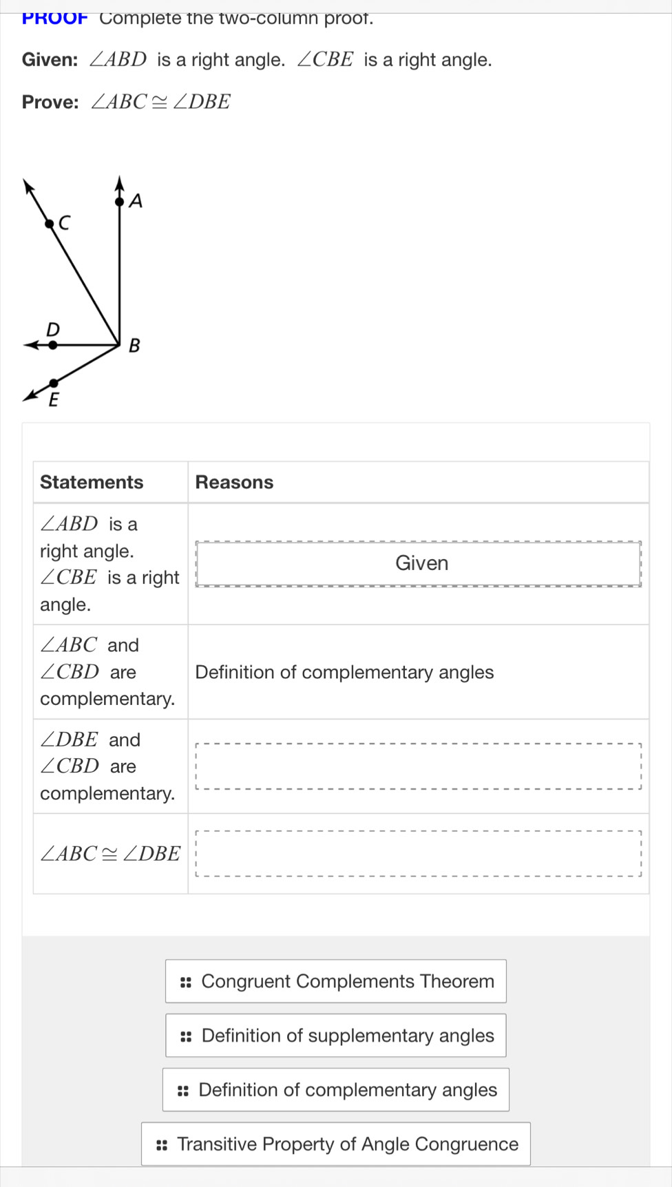 PROOF Complete the two-column proof. 
Given: ∠ ABD is a right angle. ∠ CBE is a right angle. 
Prove: ∠ ABC≌ ∠ DBE
Statements Reasons
∠ ABD is a 
right angle. 
Given
∠ CBE is a right 
angle.
∠ ABC and
∠ CBD are Definition of complementary angles 
complementary.
∠ DBE and
∠ CBD are 
complementary.
∠ ABC≌ ∠ DBE
Congruent Complements Theorem 
Definition of supplementary angles 
Definition of complementary angles 
:: Transitive Property of Angle Congruence