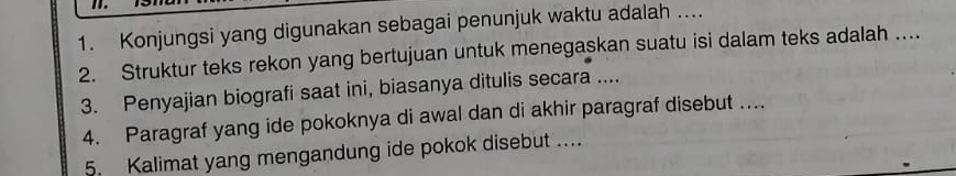 Konjungsi yang digunakan sebagai penunjuk waktu adalah .... 
2. Struktur teks rekon yang bertujuan untuk menegaskan suatu isi dalam teks adalah ... 
3. Penyajian biografi saat ini, biasanya ditulis secara .... 
4. Paragraf yang ide pokoknya di awal dan di akhir paragraf disebut .... 
5. Kalimat yang mengandung ide pokok disebut ....