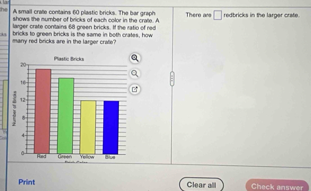 the A small crate contains 60 plastic bricks. The bar graph There are □ redbricks in the larger crate. 
shows the number of bricks of each color in the crate. A 
larger crate contains 68 green bricks. If the ratio of red 
ks bricks to green bricks is the same in both crates, how 
many red bricks are in the larger crate? 
. 
Y 
Call 
Print Clear all Check answer