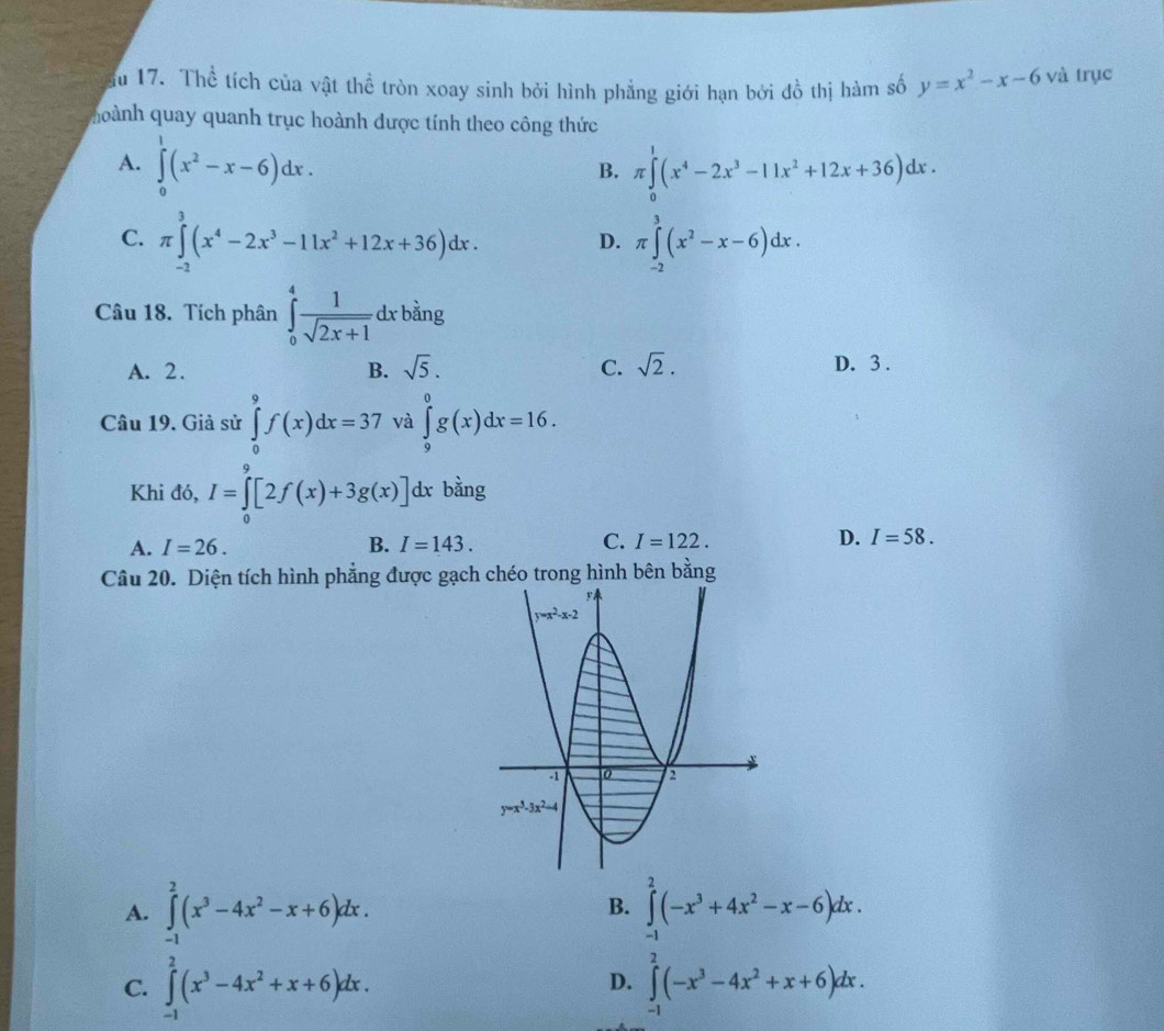 ău 17. Thể tích của vật thể tròn xoay sinh bởi hình phẳng giới hạn bởi đồ thị hàm số y=x^2-x-6 và trục
uoành quay quanh trục hoành được tính theo công thức
A. ∈tlimits _0^(1(x^2)-x-6)dx. π ∈tlimits _0^(1(x^4)-2x^3-11x^2+12x+36)dx.
B.
C. π ∈tlimits _(-2)^3(x^4-2x^3-11x^2+12x+36)dx. π ∈tlimits _(-2)^3(x^2-x-6)dx.
D.
Câu 18. Tích phân ∈tlimits _0^(4frac 1)sqrt(2x+1)dxbing
A. 2. B. sqrt(5). C. sqrt(2). D. 3 .
Câu 19. Giả sử ∈tlimits _0^(9f(x)dx=37 và ∈tlimits _9^0g(x)dx=16.
Khi đó, I=∈tlimits _0^9[2f(x)+3g(x)]dx bằng
A. I=26. B. I=143. C. I=122. D. I=58.
Câu 20. Diện tích hình phẳng được gạch chéo trong hình bên bằng
A. ∈tlimits _(-1)^2(x^3)-4x^2-x+6)dx. ∈tlimits _(-1)^2(-x^3+4x^2-x-6)dx.
B.
C. ∈tlimits _(-1)^2(x^3-4x^2+x+6)dx. ∈tlimits _(-1)^2(-x^3-4x^2+x+6)dx.
D.