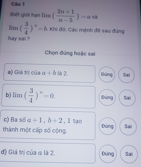 Biết giới hạn limlimits ( (2n+1)/n-5 )=a và
limlimits ( 3/4 )^n=b. Khi đó: Các mệnh đề sau đúng
hay sai ?
Chọn đúng hoặc sai
a) Giá trị của a+b là 2. Đúng Sai
b) limlimits ( 3/4 )^n=0. Đúng Sai
c) Ba số a+1, b+2 , 1 tạo Đúng Sai
thành một cấp số cộng.
d) Giá trị của a là 2. Đúng Sai