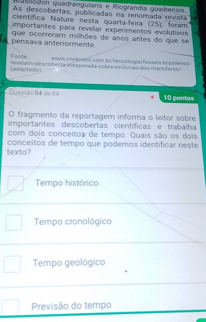 Biasilodon quadrangularis e Riograndía guaibensis.
As descobertas, publicadas na renomada revista
científica Nature nesta quarta-feira (25), foram
importantes para revelar experimentos evolutivos
que ocorreram milhões de anos antes do que se
pensava anteriormente.
Fonte: www.cnnbrasil.com.br/tecnologia/fosseis-brasileiros-
revelam-descoberta-inesperada-sobre-evoluçao-dos-mamíferos/
(adaptado)
Questão 04 de 04 10 pontos
O fragmento da reportagem informa o leitor sobre
importantes descobertas científicas e trabalha
com dois conceitos de tempo. Quais são os dois
conceitos de tempo que podemos identificar neste
texto?
Tempo histórico
Tempo cronológico
Tempo geológico
Previsão do tempo