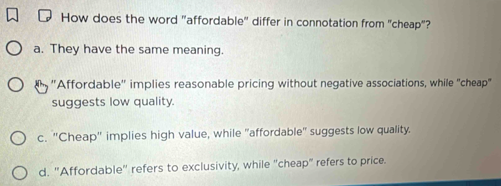 How does the word "affordable" differ in connotation from "cheap"?
a. They have the same meaning.
''Affordable'' implies reasonable pricing without negative associations, while "cheap"
suggests low quality.
c. "Cheap" implies high value, while "affordable" suggests low quality.
d. "Affordable" refers to exclusivity, while "cheap" refers to price.