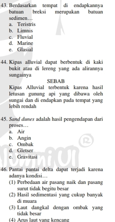 Berdasarkan tempat di endapkannya
batuan breksi merupakan batuan
sedimen…
a. Teristris
b. Limnis
c. Fluvial
d. Marine
e. Glasial
44. Kipas alluvial dapat berbentuk di kaki
bukit atau di lereng yang ada alirannya
sungainya
SEBAB
Kipas Alluvial terbentuk karena hasil
letusan gunung api yang dibawa oleh
sungai dan di endapkan pada tempat yang
lebih rendah
45. Sand dunes adalah hasil pengendapan dari
proses…
a. Air
b. Angin
c. Ombak
d. Gletser
e. Gravitasi
46. Pantai pantai delta dapat terjadi karena
adanya kondisi…
(1) Perbedaan air pasang naik dan pasang
surut tidak begitu besar
(2) Hasil sedimentasi yang cukup banyak
di muara
(3) Laut dangkal dengan ombak yang
tidak besar
(4) Arus laut vang kençang