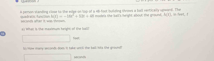 person standing close to the edge on top of a 48-foot building throws a ball vertically upward. The 
quadratic function h(t)=-16t^2+52t+48 models the ball's height about the ground, h(t) , in feet, t 
seconds after it was thrown. 
a) What is the maximum height of the ball?
11
□ feet
b) How many seconds does it take until the ball hits the ground?
□ seconds