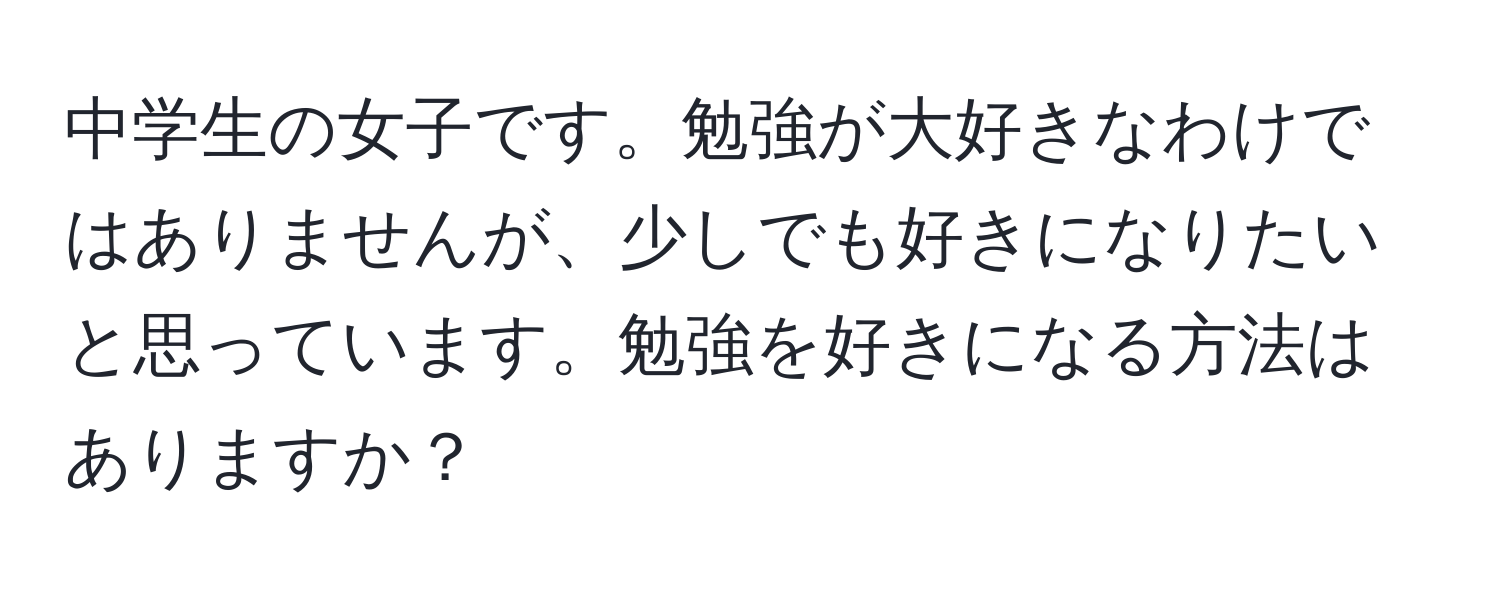 中学生の女子です。勉強が大好きなわけではありませんが、少しでも好きになりたいと思っています。勉強を好きになる方法はありますか？