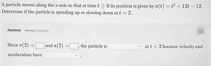 A particle moves along the x-axis so that at time t≥ 0 its position is given by x(t)=t^2+12t-12. 
Determine if the particle is speeding up or slowing down at t=2. 
Answer Attempt 2 out of 2 
Since v(2)=□ and a(2)=□ , the particle is □ _ at t=2 because velocity and 
acceleration have □  □ v.