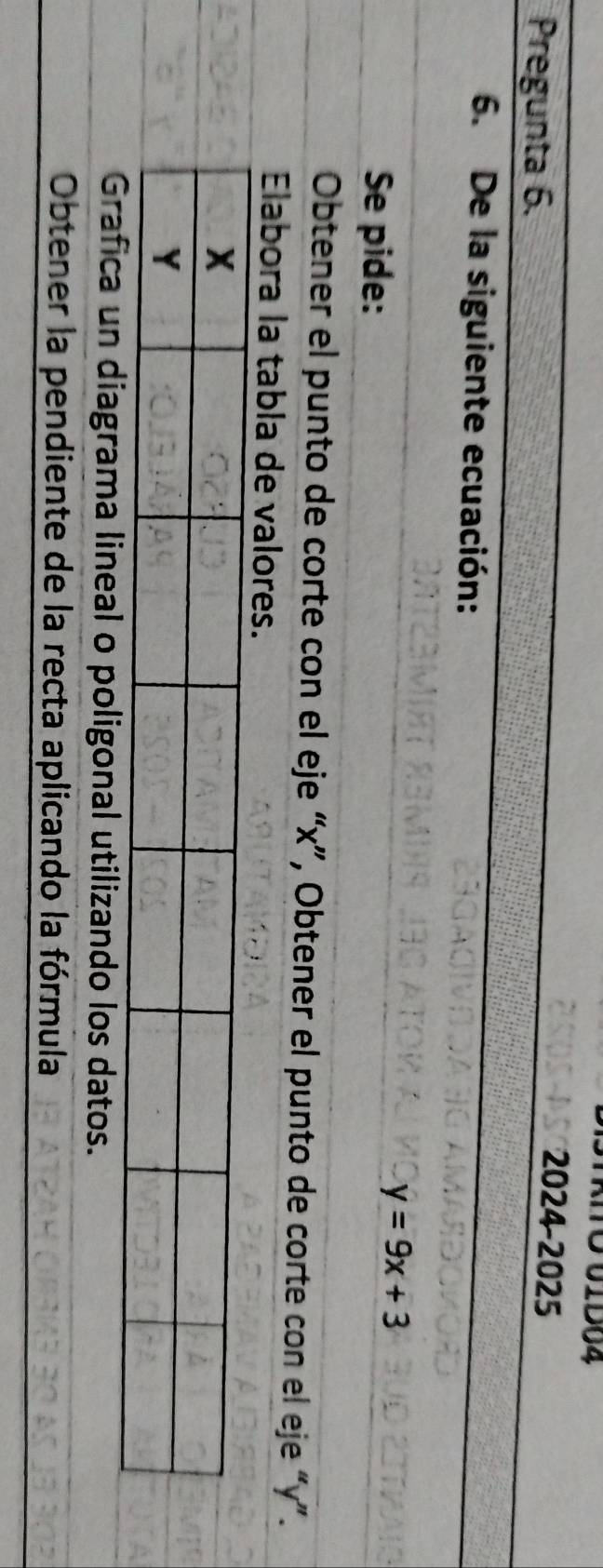 ATO 01D04 
Pregunta 6. 
2024-2025 
6. De la siguiente ecuación: 
Se pide:
y=9x+3
Obtener el punto de corte con el eje “ x ”, Obtener el punto de corte con el eje “ y ”. 
Elabora la tabla de valores. 
ma lineal o poligonal utilizando los datos. 
Obtener la pendiente de la recta aplicando la fórmula