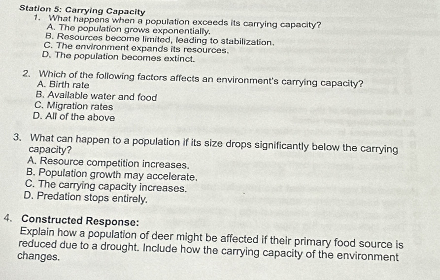 Station 5: Carrying Capacity
1. What happens when a population exceeds its carrying capacity?
A. The population grows exponentially.
B. Resources become limited, leading to stabilization.
C. The environment expands its resources.
D. The population becomes extinct.
2. Which of the following factors affects an environment's carrying capacity?
A. Birth rate
B. Available water and food
C. Migration rates
D. All of the above
3. What can happen to a population if its size drops significantly below the carrying
capacity?
A. Resource competition increases.
B. Population growth may accelerate.
C. The carrying capacity increases.
D. Predation stops entirely.
4. Constructed Response:
Explain how a population of deer might be affected if their primary food source is
reduced due to a drought. Include how the carrying capacity of the environment
changes.