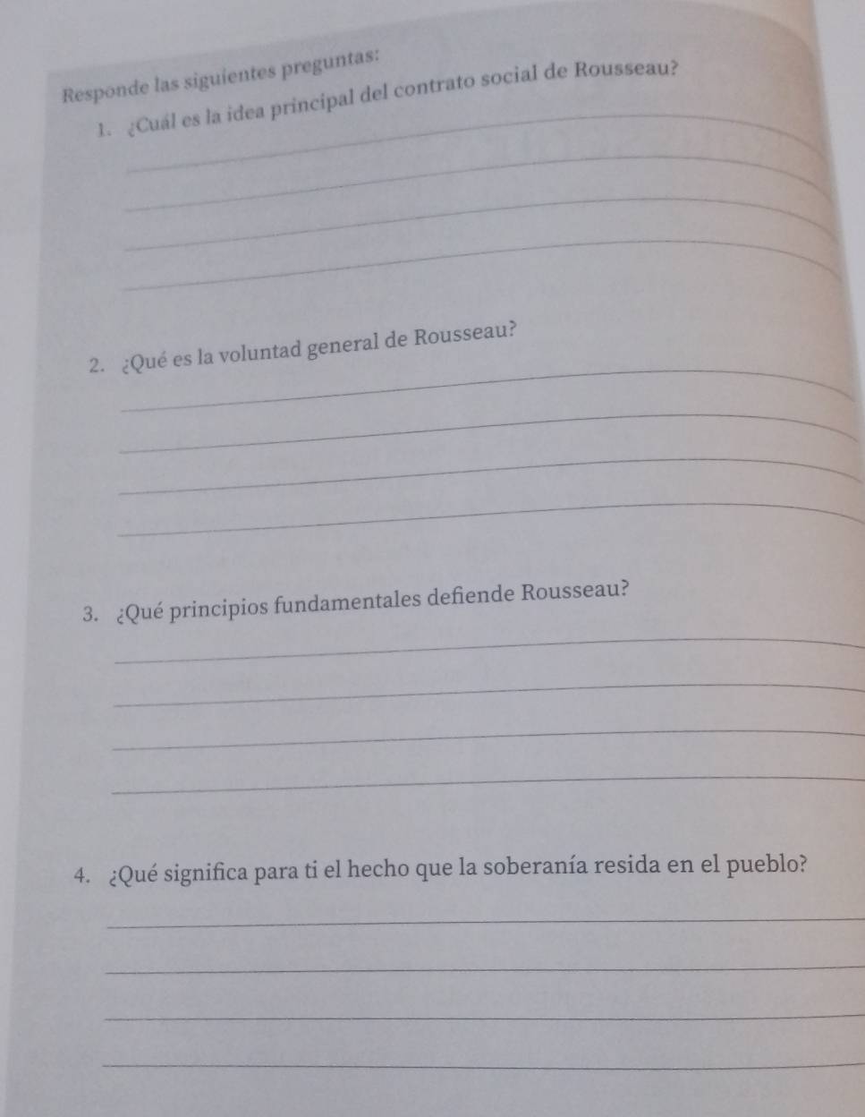 Responde las siguientes preguntas: 
_ 
1. ¿Cuál es la idea principal del contrato social de Rousseau? 
_ 
_ 
_ 
_ 
2. ¿Qué es la voluntad general de Rousseau? 
_ 
_ 
_ 
_ 
3. ¿Qué principios fundamentales defiende Rousseau? 
_ 
_ 
_ 
4. ¿Qué significa para ti el hecho que la soberanía resida en el pueblo? 
_ 
_ 
_ 
_