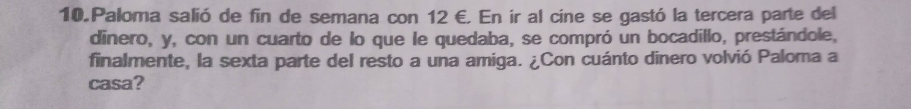 Paloma salió de fin de semana con 12 €. En ir al cine se gastó la tercera parte del 
dinero, y, con un cuarto de lo que le quedaba, se compró un bocadillo, prestándole, 
finalmente, la sexta parte del resto a una amiga. ¿Con cuánto dinero volvió Paloma a 
casa?