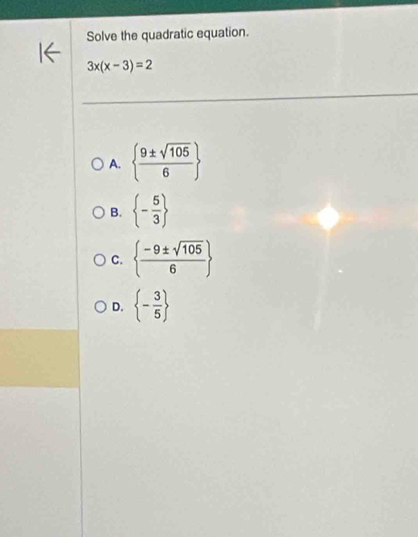 Solve the quadratic equation.
3x(x-3)=2
A.   9± sqrt(105)/6 
B.  - 5/3 
C.   (-9± sqrt(105))/6 
D.  - 3/5 