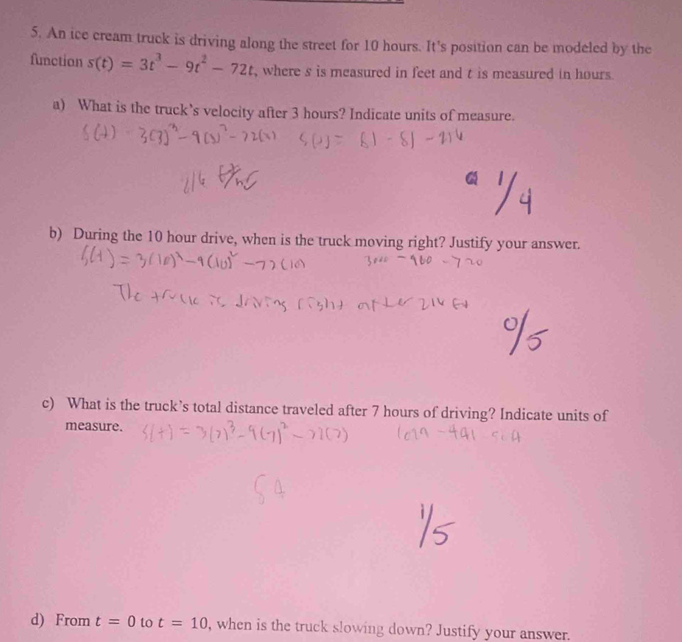 An ice cream truck is driving along the street for 10 hours. It's position can be modeled by the 
function s(t)=3t^3-9t^2-72t , where s is measured in feet and t is measured in hours. 
a) What is the truck’s velocity after 3 hours? Indicate units of measure. 
b) During the 10 hour drive, when is the truck moving right? Justify your answer. 
c) What is the truck’s total distance traveled after 7 hours of driving? Indicate units of 
measure. 
d) From t=0 to t=10 , when is the truck slowing down? Justify your answer.