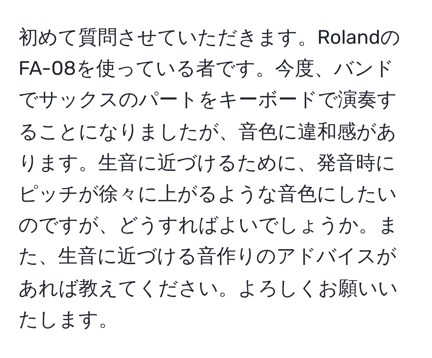 初めて質問させていただきます。RolandのFA-08を使っている者です。今度、バンドでサックスのパートをキーボードで演奏することになりましたが、音色に違和感があります。生音に近づけるために、発音時にピッチが徐々に上がるような音色にしたいのですが、どうすればよいでしょうか。また、生音に近づける音作りのアドバイスがあれば教えてください。よろしくお願いいたします。