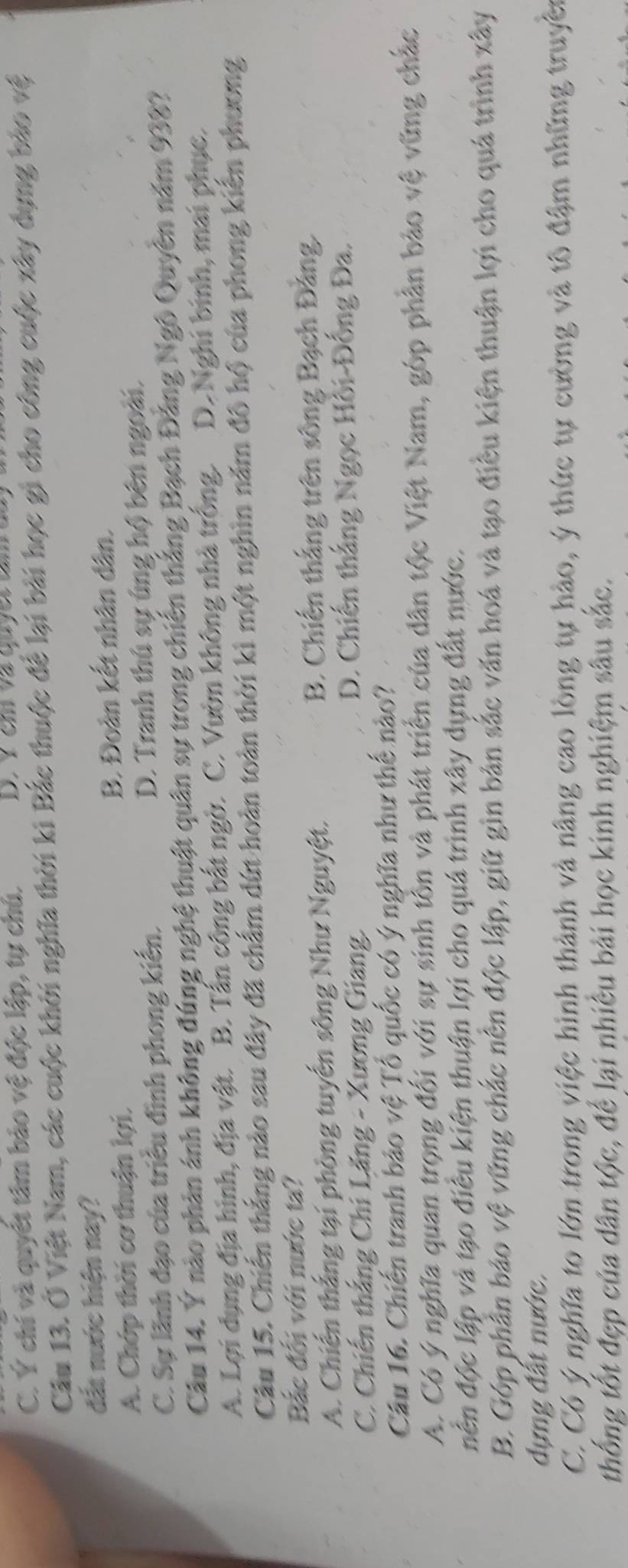 C. Ý chí và quyết tâm bảo vệ độc lập, tự chú.  D  Y    em  v a   qu  e t  u m 
Câu 13. Ở Việt Nam, các cuộc khởi nghĩa thời ki Bắc thuộc để lại bài học gi cho công cuộc xây dựng bảo vệ
đất nước hiện nay?
A. Chớp thời cơ thuận lợi. B. Đoàn kết nhân dân.
C. Sự lãnh đạo của triều đình phong kiến. D. Tranh thủ sự úng hộ bên ngoài.
Câu 14. Ý nào phản ánh không đúng nghệ thuật quân sự trong chiến thắng Bạch Đảng Ngô Quyền năm 938?
A. Lợi dụng địa hình, địa vật. B. Tấn công bắt ngờ. C. Vườn không nhà trống. D. Nghi binh, mai phục.
Câu 15. Chiến thắng nào sau đây đã chấm dứt hoàn toàn thời kì một nghìn năm đô hộ của phong kiến phương
Bắc đối với nước ta?
A. Chiến thắng tại phòng tuyến sông Như Nguyệt. B. Chiến thắng trên sông Bạch Đảng.
C. Chiến thắng Chi Lăng - Xương Giang. D. Chiến thắng Ngọc Hồi-Đồng Đa.
Câu 16. Chiến tranh bảo vệ Tổ quốc có ý nghĩa như thể nào?
A. Có ý nghĩa quan trọng đối với sự sinh tồn và phát triển của dân tộc Việt Nam, góp phần bảo vệ vững chắc
dền độc lập và tạo điều kiện thuận lợi cho quá trình xây dựng đất nước.
B. Góp phần bảo vệ vững chắc nên độc lập, giữ gìn bản sắc văn hoá và tạo điều kiện thuận lợi cho quá trình xây
dựng đất nước.
C. Có ý nghĩa to lớn trong việc hình thành và nâng cao lòng tự hào, ý thức tự cường và tô đậm những truyền
thống tốt đẹp của dân tộc, để lại nhiều bài học kinh nghiệm sâu sắc.
