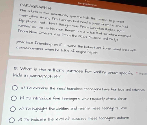 docs google com @
PARAGRAPH 14
The adults in this community give the kids the chance to present
their gifts. At my first dinner, Edd read a poem from his cracked
flip phone that I first thought was from Langston Hughes, but it
turned out to be his own. Kesari has a voice that somehow emerged
from New Orleans jazz from the 1920s. Madeline and Thalya
practice friendship as if it were the highest art form. Jamel loses self.
consciousness when he talks of engine repair.
5. What is the author's purpose for writing about specific * 10 poin
kids in paragraph 14?
a) To examine the need homeless teenagers have for love and attention
b) To introduce five teenagers who regularly attend dinner
c) To highlight the abilities and talents these teenagers have
d) To indicate the level of success these teenagers achieve