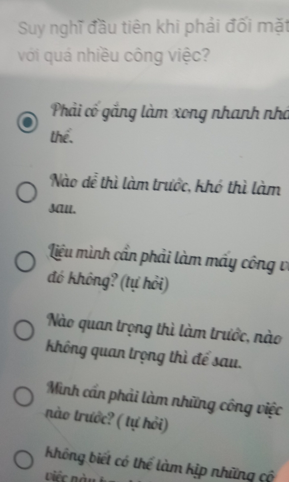 Suy nghĩ đầu tiên khi phải đối mặt
với quá nhiều công việc?
Phải có gắng làm xong nhanh nhà
thể.
Nào dể thì làm trước, khó thì làm
sAll.
Liệu mình cần phải làm mấy công về
đó không? (tự hỏi)
Nào quan trọng thì làm trước, nào
Không quan trọng thì để sau.
Minh cần phải làm những công việc
nào trước? ( tự hỏi)
không biết có thể làm kịp những cô