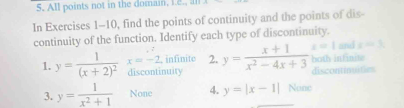 All points not in the domain, i.e., all
In Exercises 1-10, find the points of continuity and the points of dis-
continuity of the function. Identify each type of discontinuity.
and x=3, 
1. y=frac 1(x+2)^2 x=-2 infinite 2. y= (x+1)/x^2-4x+3  t=1 both intinite
discontinuity discontinuities
3. y= 1/x^2+1  None 4. y=|x-1| None