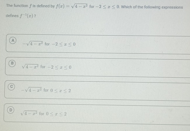 The function f is defined by f(x)=sqrt(4-x^2) for -2≤ x≤ 0. Which of the following expressions
defines f^(-1)(x) ?
A for -2≤ x≤ 0
-sqrt(4-x^2)
B
sqrt(4-x^2) for -2≤ x≤ 0
c
-sqrt(4-x^2) for 0≤ x≤ 2
D sqrt(4-x^2) for 0≤ x≤ 2