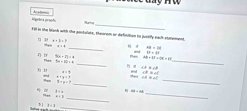 day HW 
Academic 
_ 
Algebra proofs Name 
Fill in the blank with the postulate, theorem or definition to justify each statement. 
1) If x+3=7 _6) If AB=DE
then x=4
and EF=EF
2) If 5(x+2)=4
then AB+EF=DE+EF
then 5x+10=4 _7) If ∠ A≌ ∠ B _ 
and ∠ B≌ ∠ C
_ 
3) If x=5 then ∠ A≌ ∠ C
and x+y=7
_ 
then 5+y=7
4) If 3=x
8) AB=AB
_ 
then x=3
_ 
_ 
5 ) 3=3
Solve each proh