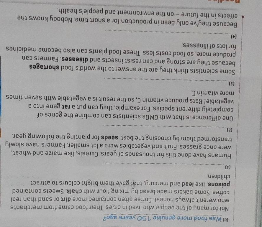 ( Was food more genuine 150 years ago? 
Not for many of the people who lived in cities, Their food came from merchants 
who weren't always honest. Coffee often contained more dirt or sand than real 
coffee. Some bakers made bread by mixing flour with chalk. Sweets contained 
poisons, like lead and mercury, that gave them bright colours to attract 
children. 
_ 
(1) 
Humans have done this for thousands of years. Cereals, like maize and wheat, 
were once grasses. Fruit and vegetables were a lot smaller. Farmers have slowly 
transformed them by choosing the best seeds for planting the following year. 
_ 
(2) 
One difference is that with GMOs scientists can combine the genes of 
completely different species. For example, they can put a rat gene into a 
vegetable! Rats produce vitamin C, so the result is a vegetable with seven times 
more vitamin C. 
_ 
(3) 
Some scientists think they are the answer to the world's food shortages 
because they are strong and can resist insects and diseases. Farmers can 
produce more, so food costs less. These food plants can also become medicines 
for lots of illnesses. 
_ 
(4) 
Because they've only been in production for a short time. Nobody knows the 
effects in the future - on the environment and people’s health.