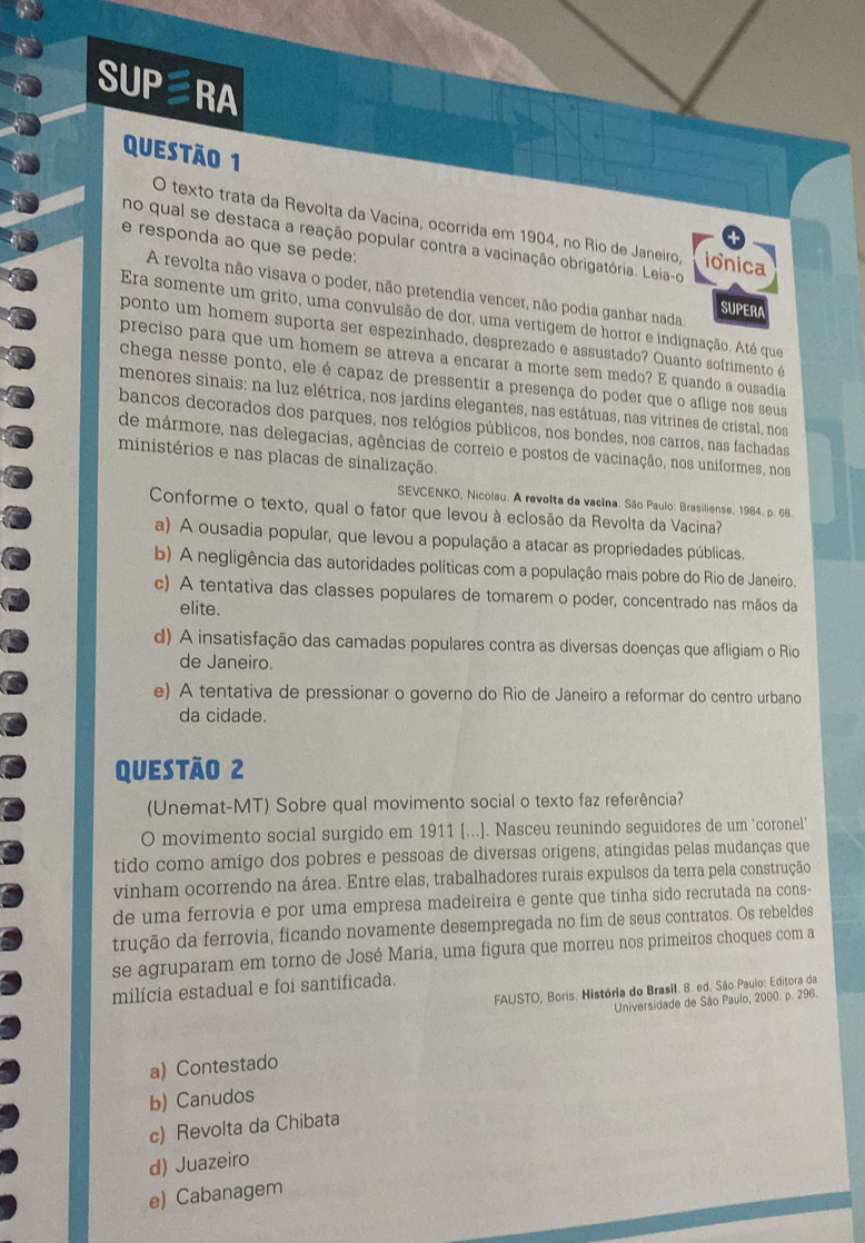 SUPRA
questão 1
O texto trata da Revolta da Vacina, ocorrida em 1904, no Río de Janeiro ionica
no qual se destaca a reação popular contra a vacinação obrigatória. Leia-o
e responda ao que se pede:
A revolta não visava o poder, não pretendia vencer, não podia ganhar nada,
SUPERA
Era somente um grito, uma convulsão de dor, uma vertigem de horror e indignação. Até que
ponto um homem suporta ser espezinhado, desprezado e assustado? Quanto sofrimento é
preciso para que um homem se atreva a encarar a morte sem medo? E quando a ousadia
chega nesse ponto, ele é capaz de pressentir a presença do poder que o aflige nos seus
menores sinais: na luz elétrica, nos jardins elegantes, nas estátuas, nas vitrines de cristal, nos
bancos decorados dos parques, nos relógios públicos, nos bondes, nos carros, nas fachadas
de mármore, nas delegacias, agências de correio e postos de vacinação, nos uniformes, nos
ministérios e nas placas de sinalização.
SEVCENKO, Nicolau. A revolta da vacina. São Paulo: Brasiliense, 1984. p. 68.
Conforme o texto, qual o fator que levou à eclosão da Revolta da Vacina?
a) A ousadia popular, que levou a população a atacar as propriedades públicas.
b) A negligência das autoridades políticas com a população mais pobre do Rio de Janeiro.
c) A tentativa das classes populares de tomarem o poder, concentrado nas mãos da
elite.
d) A insatisfação das camadas populares contra as diversas doenças que afligiam o Rio
de Janeiro.
e) A tentativa de pressionar o governo do Rio de Janeiro a reformar do centro urbano
da cidade.
Questão 2
(Unemat-MT) Sobre qual movimento social o texto faz referência?
O movimento social surgido em 1911 [...]. Nasceu reunindo seguidores de um ‘coronel’
tido como amigo dos pobres e pessoas de diversas origens, atingidas pelas mudanças que
vinham ocorrendo na área. Entre elas, trabalhadores rurais expulsos da terra pela construção
de uma ferrovia e por uma empresa madeireira e gente que tinha sido recrutada na cons-
trução da ferrovia, ficando novamente desempregada no fim de seus contratos. Os rebeldes
se agruparam em torno de José María, uma figura que morreu nos primeiros choques com a
milícia estadual e foi santificada.
FAUSTO, Boris. História do Brasil. 8. ed. São Paulo: Editora da
Universidade de São Paulo, 2000. p. 296.
a) Contestado
b) Canudos
c) Revolta da Chibata
d) Juazeiro
e) Cabanagem