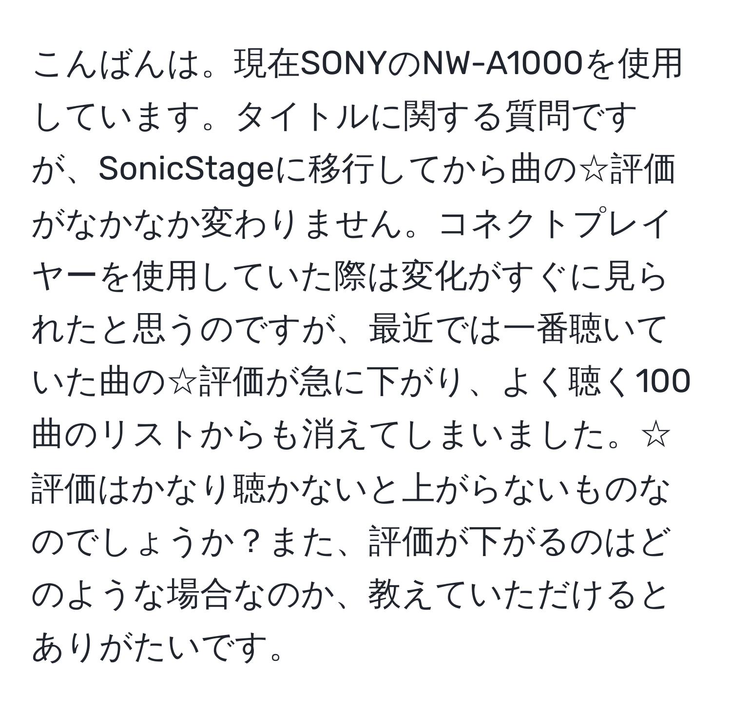 こんばんは。現在SONYのNW-A1000を使用しています。タイトルに関する質問ですが、SonicStageに移行してから曲の☆評価がなかなか変わりません。コネクトプレイヤーを使用していた際は変化がすぐに見られたと思うのですが、最近では一番聴いていた曲の☆評価が急に下がり、よく聴く100曲のリストからも消えてしまいました。☆評価はかなり聴かないと上がらないものなのでしょうか？また、評価が下がるのはどのような場合なのか、教えていただけるとありがたいです。