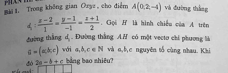 Trong không gian Oxyz, cho điểm A(0;2;-4) và đường thẳng
d_1: (x-2)/1 = (y-1)/-1 = (z+1)/2 . Gọi H là hình chiếu của A trên 
đường thẳng d_1. Đường thắng AH có một vectơ chỉ phương là
vector u=(a;b;c) với a,b,c∈ N và a, b, c nguyên tố cùng nhau. Khi 
đó 2a-b+c bằng bao nhiêu? 
V ết quả □ □ □