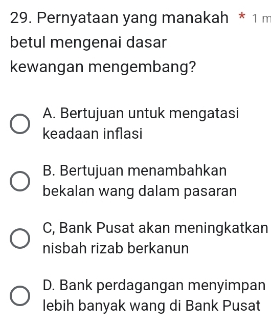 Pernyataan yang manakah * 1 m
betul mengenai dasar
kewangan mengembang?
A. Bertujuan untuk mengatasi
keadaan inflasi
B. Bertujuan menambahkan
bekalan wang dalam pasaran
C, Bank Pusat akan meningkatkan
nisbah rizab berkanun
D. Bank perdagangan menyimpan
lebih banyak wang di Bank Pusat