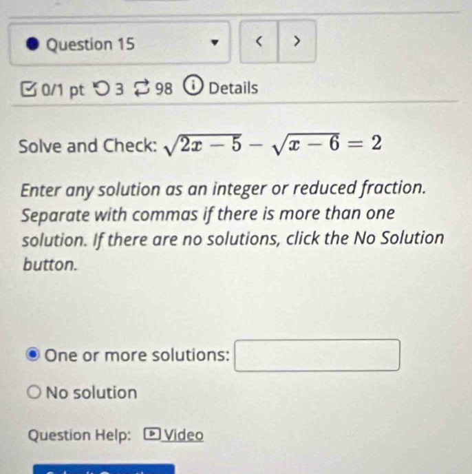 < >
0/1 pt つ 3 98 ⓘ Details
Solve and Check: sqrt(2x-5)-sqrt(x-6)=2
Enter any solution as an integer or reduced fraction.
Separate with commas if there is more than one
solution. If there are no solutions, click the No Solution
button.
One or more solutions: □
No solution
Question Help: Video