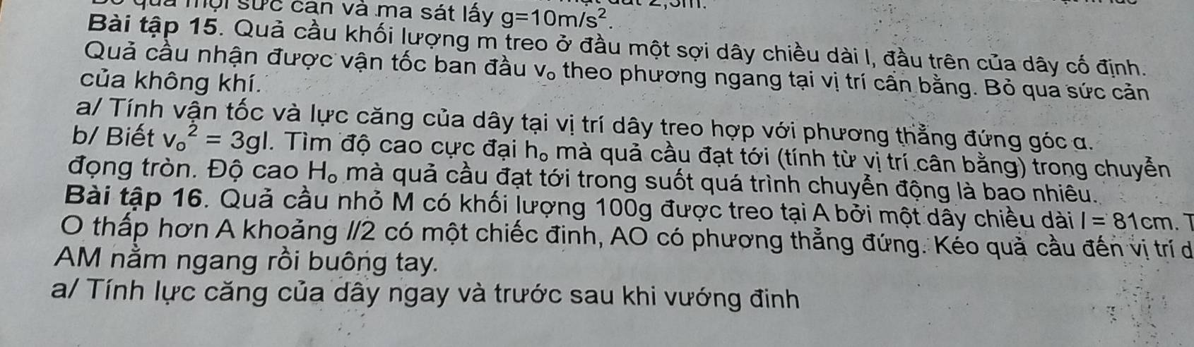 qua mội sực cận va ma sát lây g=10m/s^2. 
Bài tập 15. Quả cầu khối lượng m treo ở đầu một sợi dây chiều dài I, đầu trên của dây cố định. 
Quả cầu nhận được vận tốc ban đầu V_o a theo phương ngang tại vị trí cần bằng. Bỏ qua sức cản 
của không khí. 
a/ Tính vận tốc và lực căng của dây tại vị trí dây treo hợp với phương thằng đứng góc α. 
b/ Biết v_o^(2=3gl. Tìm độ cao cực đại h_o) mà quả cầu đạt tới (tính từ vị trí cân bằng) trong chuyễn 
động tròn. Độ cao Hạ mà quả cầu đạt tới trong suốt quá trình chuyển động là bao nhiêu. 
Bài tập 16. Quả cầu nhỏ M có khối lượng 100g được treo tại A bởi một dây chiều dài I=81cm
O thấp hơn A khoảng 1/2 có một chiếc định, AO có phương thẳng đứng. Kếo quả cầu đến vị trí di 
AM nằm ngang rồi buông tay. 
a/ Tính lực căng của dây ngay và trước sau khi vướng đinh