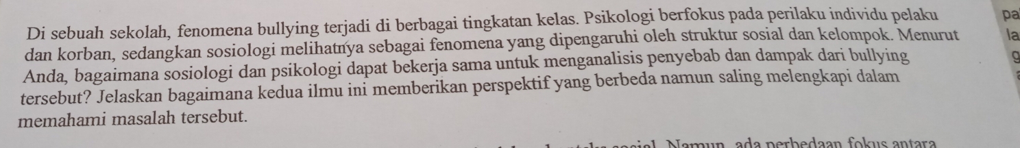 Di sebuah sekolah, fenomena bullying terjadi di berbagai tingkatan kelas. Psikologi berfokus pada perilaku individu pelaku pa 
dan korban, sedangkan sosiologi melihatnya sebagai fenomena yang dipengaruhi oleh struktur sosial dan kelompok. Menurut la 
Anda, bagaimana sosiologi dan psikologi dapat bekerja sama untuk menganalisis penyebab dan dampak dari bullying 
tersebut? Jelaskan bagaimana kedua ilmu ini memberikan perspektif yang berbeda namun saling melengkapi dalam 
memahami masalah tersebut. 
n a a p erb edaan fok us antara